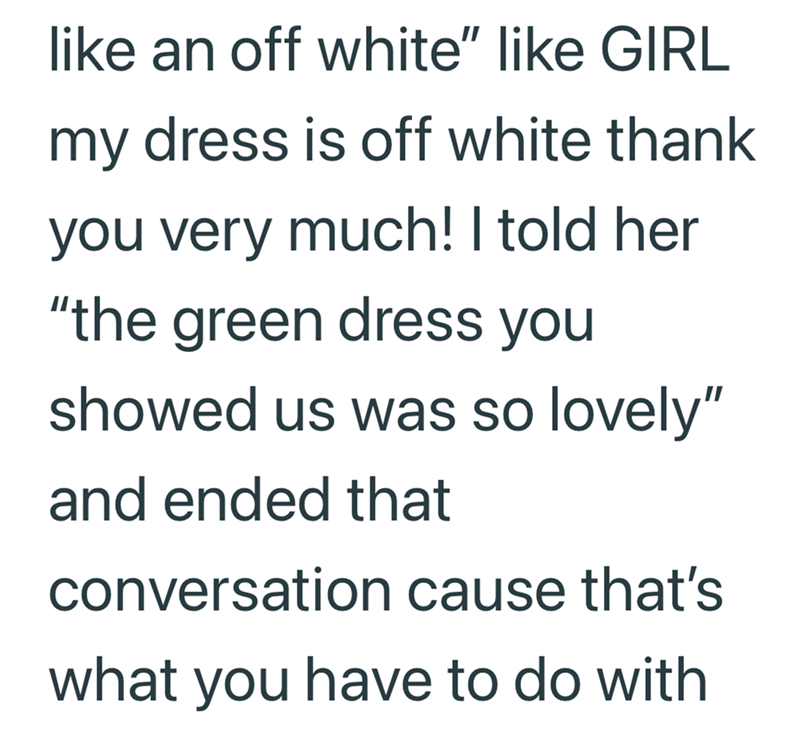 like an off white" like GIRL my dress is off white thank you very much! I told her "the green dress you showed us was so lovely" and ended that conversation cause that's what you have to do with