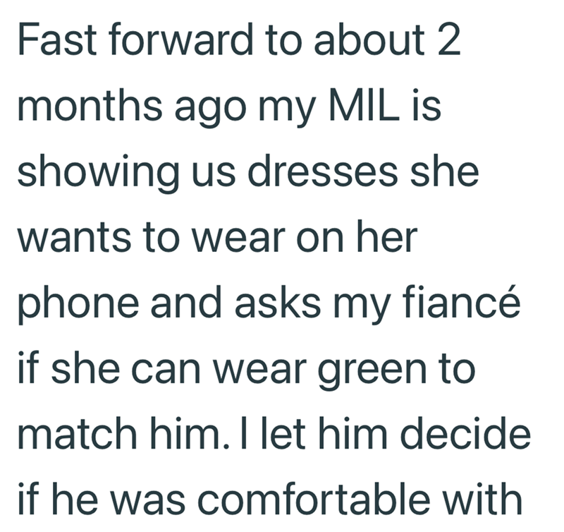Fast forward to about 2 months ago my MIL is showing us dresses she wants to wear on her phone and asks my fiancé if she can wear green to match him. I let him decide if he was comfortable with