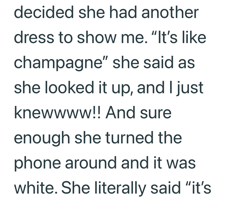 decided she had another dress to show me. "It's like champagne" she said as she looked it up, and I just knewwww!! And sure enough she turned the phone around and it was white. She literally said "it's
