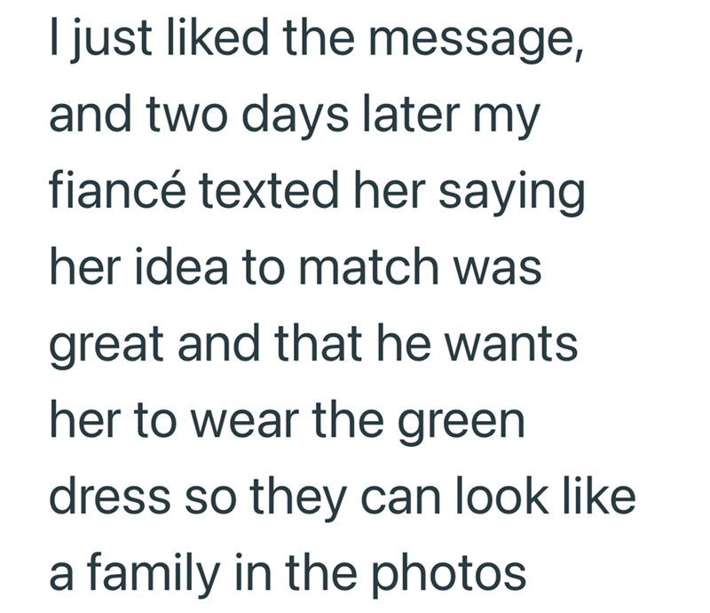 I just liked the message, and two days later my fiancé texted her saying her idea to match was great and that he wants her to wear the green dress so they can look like a family in the photos