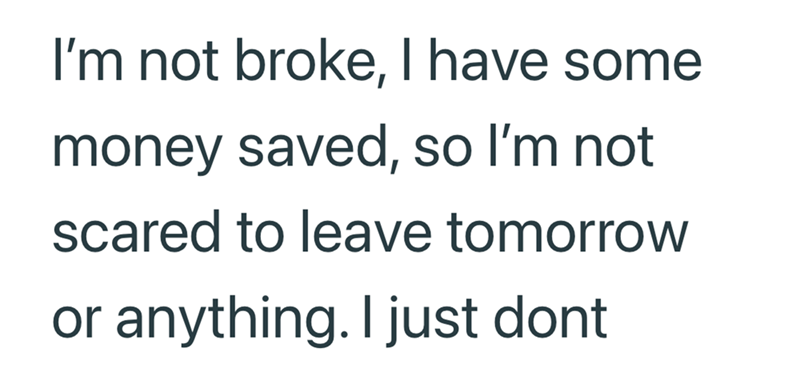 I'm not broke, I have some money saved, so I'm not scared to leave tomorrow or anything. I just dont