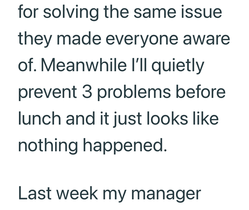 for solving the same issue they made everyone aware of. Meanwhile I'll quietly prevent 3 problems before lunch and it just looks like nothing happened. Last week my manager