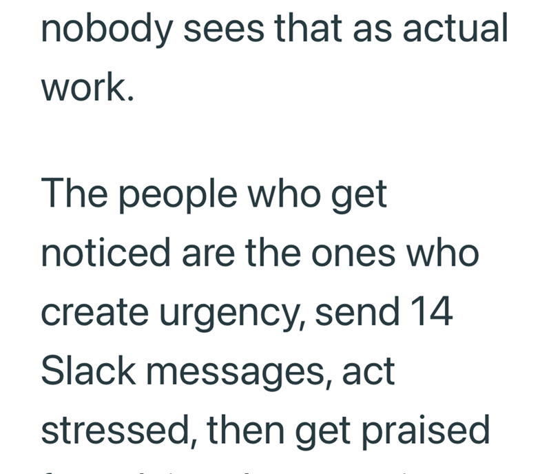 nobody sees that as actual work. The people who get noticed are the ones who create urgency, send 14 Slack messages, act stressed, then get praised