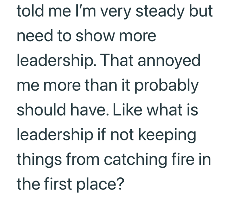 told me I'm very steady but need to show more leadership. That annoyed me more than it probably should have. Like what is leadership if not keeping things from catching fire in the first place?