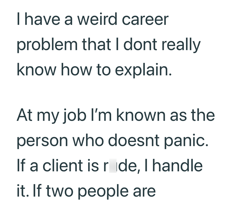 I have a weird career problem that I dont really know how to explain. At my job I'm known as the person who doesnt panic. If a client is ride, I handle it. If two people are