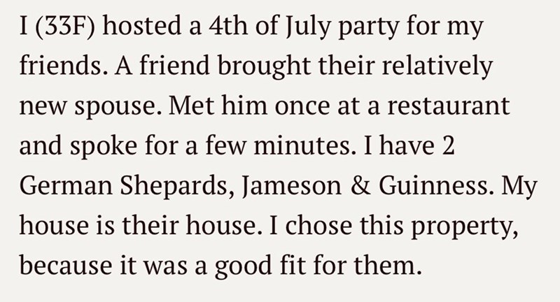 I (33F) hosted a 4th of July party for my friends. A friend brought their relatively new spouse. Met him once at a restaurant and spoke for a few minutes. I have 2 German Shepards, Jameson & Guinness. My house is their house. I chose this property, because it was a good fit for them.