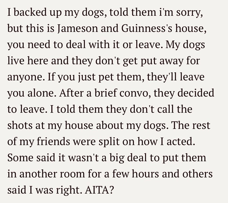 I backed up my dogs, told them i'm sorry, but this is Jameson and Guinness's house, need to deal with it or leave. My dogs live here and they don't get put away for you anyone. If you just pet them, they'll leave you alone. After a brief convo, they decided to leave. I told them they don't call the shots at my house about my dogs. The rest of my friends were split on how I acted. Some said it wasn't a big deal to put them in another room for a few hours and others said I was right. AITA?