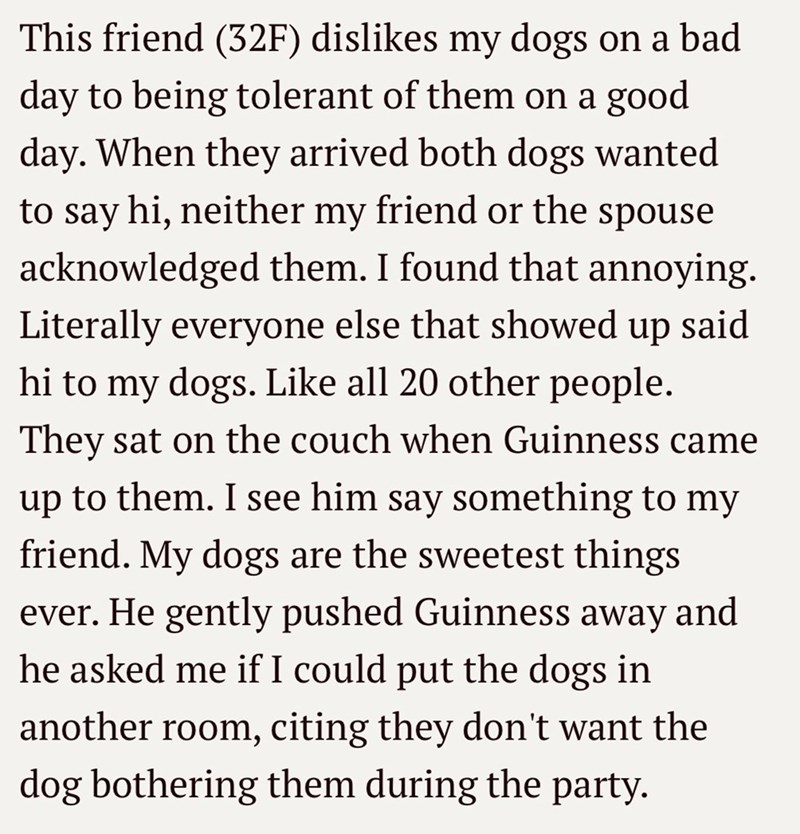 This friend (32F) dislikes my dogs on a bad day to being tolerant of them on a good day. When they arrived both dogs wanted to say hi, neither my friend or the spouse acknowledged them. I found that annoying. Literally everyone else that showed up said hi to my dogs. Like all 20 other people. They sat on the couch when Guinness came up to them. I see him say something to my friend. My dogs are the sweetest things ever. He gently pushed Guinness away and he asked me if I could put the dogs in ano