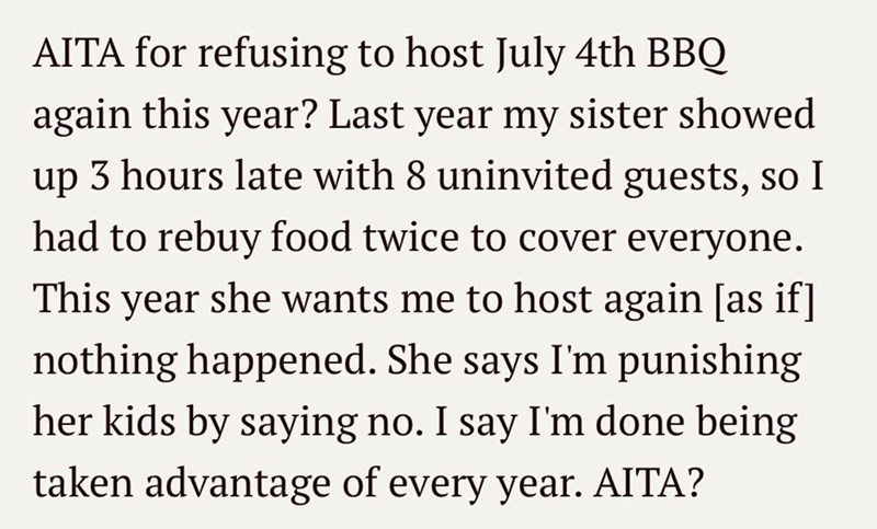 AITA for refusing to host July 4th BBQ again this year? Last year my sister showed up 3 hours late with 8 uninvited guests, so I had to rebuy food twice to cover everyone. This year she wants me to host again [as if] nothing happened. She says I'm punishing her kids by saying no. I say I'm done being taken advantage of every year. AITA?