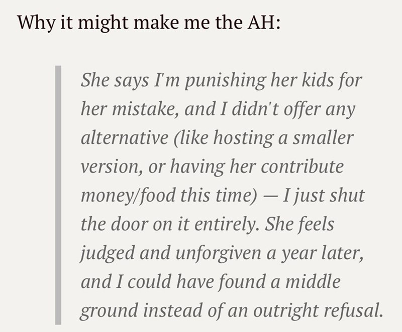 Why it might make me the AH: She says I'm punishing her kids for her mistake, and I didn't offer any alternative (like hosting a smaller version, or having her contribute money/food this time) — I just shut the door on it entirely. She feels judged and unforgiven a year later, and I could have found a middle ground instead of an outright refusal. -