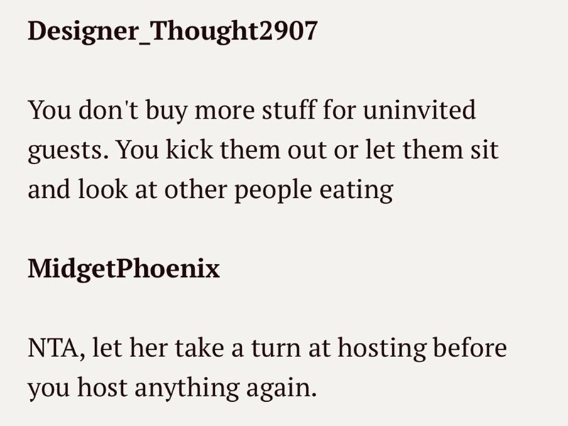 Designer_Thought2907 You don't buy more stuff for uninvited guests. You kick them out or let them sit and look at other people eating MidgetPhoenix NTA, let her take a turn at hosting before you host anything again.