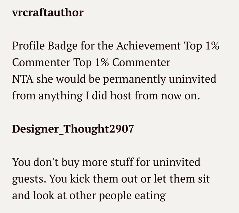 vrcraftauthor Profile Badge for the Achievement Top 1% Commenter Top 1% Commenter NTA she would be permanently uninvited from anything I did host from now on. Designer_Thought2907 You don't buy more stuff for uninvited guests. You kick them out or let them sit and look at other people eating