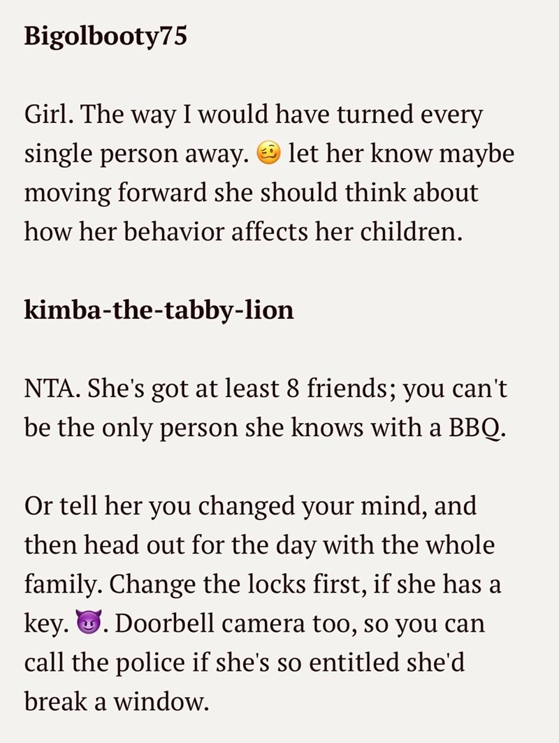 Bigolbooty75 Girl. The way I would have turned every single person away. let her know maybe moving forward she should think about how her behavior affects her children. kimba-the-tabby-lion NTA. She's got at least 8 friends; you can't be the only person she knows with a BBQ. Or tell her you changed your mind, and then head out for the day with the whole family. Change the locks first, if she has a key.. Doorbell camera too, so you can call the police if she's so entitled she'd break a window.