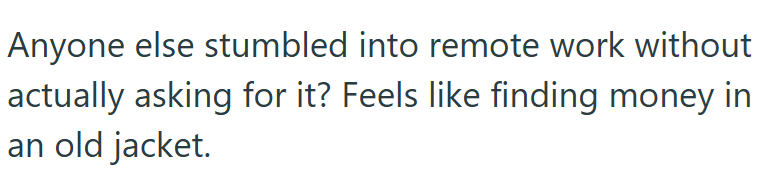 Anyone else stumbled into remote work without actually asking for it? Feels like finding money in an old jacket.