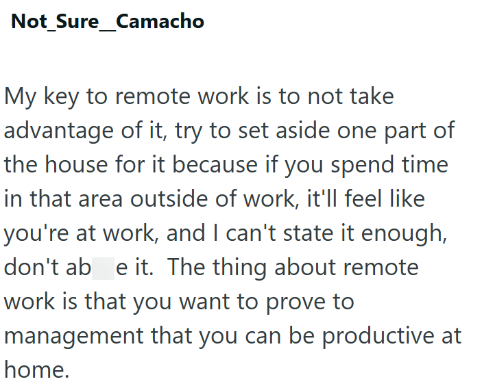 Not Sure_Camacho My key to remote work is to not take advantage of it, try to set aside one part of the house for it because if you spend time in that area outside of work, it'll feel like you're at work, and I can't state it enough, don't ab e it. The thing about remote work is that you want to prove to management that you can be productive at home.