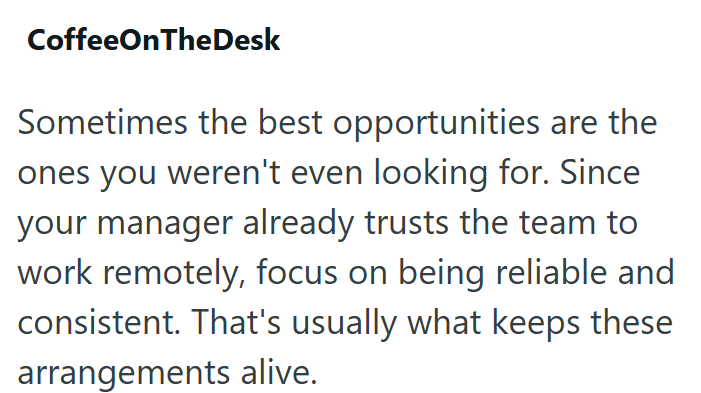 CoffeeOnTheDesk Sometimes the best opportunities are the ones you weren't even looking for. Since your manager already trusts the team to work remotely, focus on being reliable and consistent. That's usually what keeps these arrangements alive.