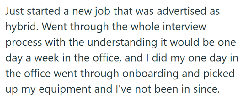 Just started a new job that was advertised as hybrid. Went through the whole interview process with the understanding it would be one day a week in the office, and I did my one day in the office went through onboarding and picked up my equipment and I've not been in since.