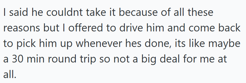 I said he couldnt take it because of all these reasons but I offered to drive him and come back to pick him up whenever hes done, its like maybe a 30 min round trip so not a big deal for me at all.