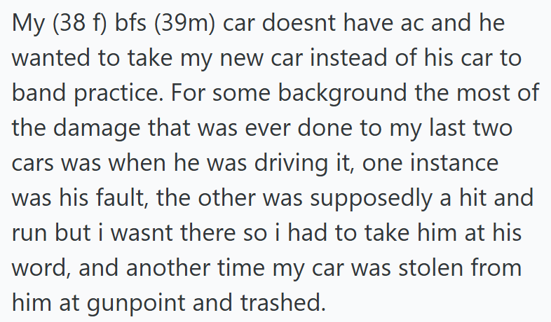 My (38 f) bfs (39m) car doesnt have ac and he wanted to take my new car instead of his car to band practice. For some background the most of the damage that was ever done to my last two cars was when he was driving it, one instance was his fault, the other was supposedly a hit and run but i wasnt there so i had to take him at his word, and another time my car was stolen from him at gunpoint and trashed.