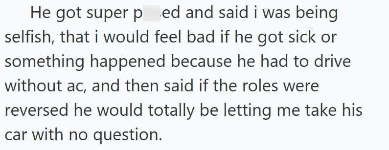 He got super ped and said i was being selfish, that i would feel bad if he got sick or something happened because he had to drive without ac, and then said if the roles were reversed he would totally be letting me take his car with no question.