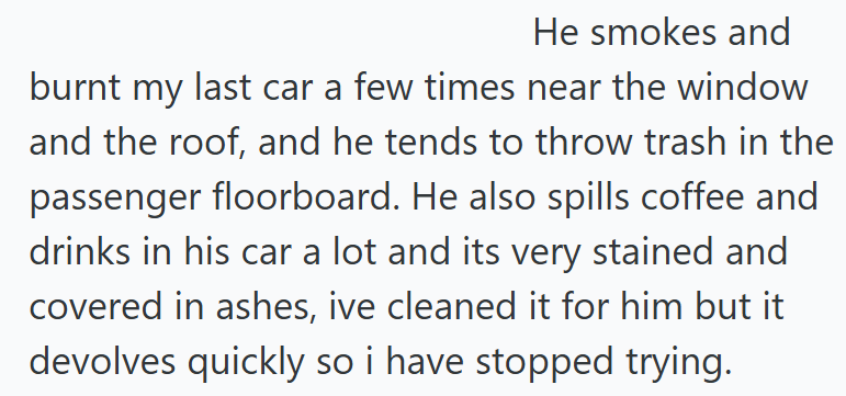 He smokes and burnt my last car a few times near the window and the roof, and he tends to throw trash in the passenger floorboard. He also spills coffee and drinks in his car a lot and its very stained and covered in ashes, ive cleaned it for him but it devolves quickly so i have stopped trying.