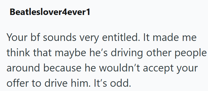 Beatleslover4ever1 Your bf sounds very entitled. It made me think that maybe he's driving other people around because he wouldn't accept your offer to drive him. It's odd.
