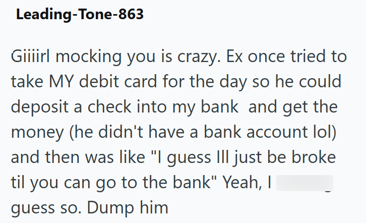 Leading-Tone-863 Giiiirl mocking you is crazy. Ex once tried to take MY debit card for the day so he could deposit a check into my bank and get the money (he didn't have a bank account lol) and then was like "I guess III just be broke til you can go to the bank" Yeah, I guess so. Dump him