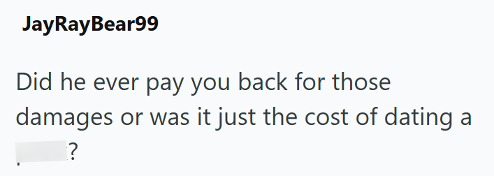 JayRayBear99 Did he ever pay you back for those damages or was it just the cost of dating a ?