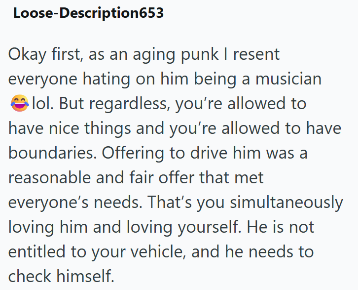 Loose-Description653 Okay first, as an aging punk I resent everyone hating on him being a musician lol. But regardless, you're allowed to have nice things and you're allowed to have boundaries. Offering to drive him was a reasonable and fair offer that met everyone's needs. That's you simultaneously loving him and loving yourself. He is not entitled to your vehicle, and he needs to check himself.