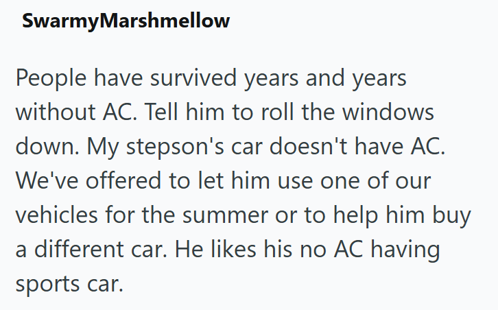 SwarmyMarshmellow People have survived years and years without AC. Tell him to roll the windows down. My stepson's car doesn't have AC. We've offered to let him use one of our vehicles for the summer or to help him buy a different car. He likes his no AC having sports car.