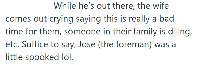 While he's out there, the wife comes out crying saying this is really a bad time for them, someone in their family is d¸ng, etc. Suffice to say, Jose (the foreman) was a little spooked lol.