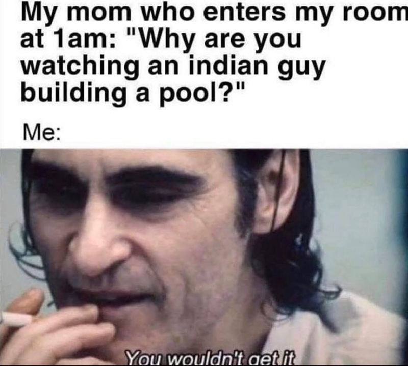 My mom who enters my room at 1am: "Why are you watching an indian guy building a pool?" Me: You wouldn't get it