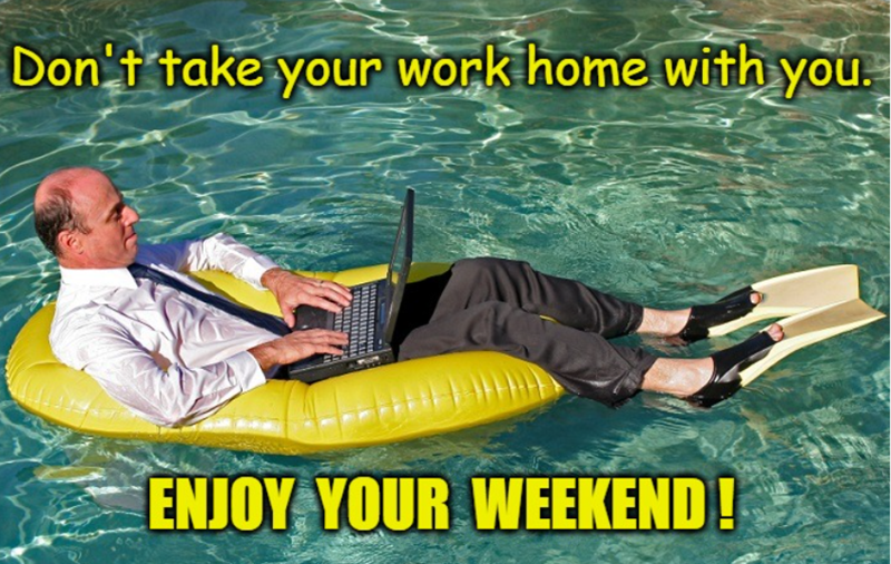 Don't take your work home with you. ENJOY YOUR WEEKEND!