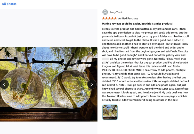 All photos Larry Trout Verified Purchase Making reviews could be easier, but this is a nice product! I really like the product and had written all my pros and no cons, I then gave the app permission to view my photos so I could add some, but the process is tedious - I couldn't just go to my plant folder - so I had to scroll and scroll and scroll to get to the photo. It was a good one. I added it, and then to add another, I had to start all over again - but at least I knew about how far to scroll