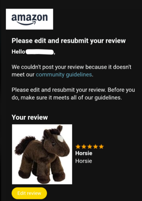 amazon Please edit and resubmit your review Hello We couldn't post your review because it doesn't meet our community guidelines. Please edit and resubmit your review. Before you do, make sure it meets all of our guidelines. Your review Edit review Horsie Horsie