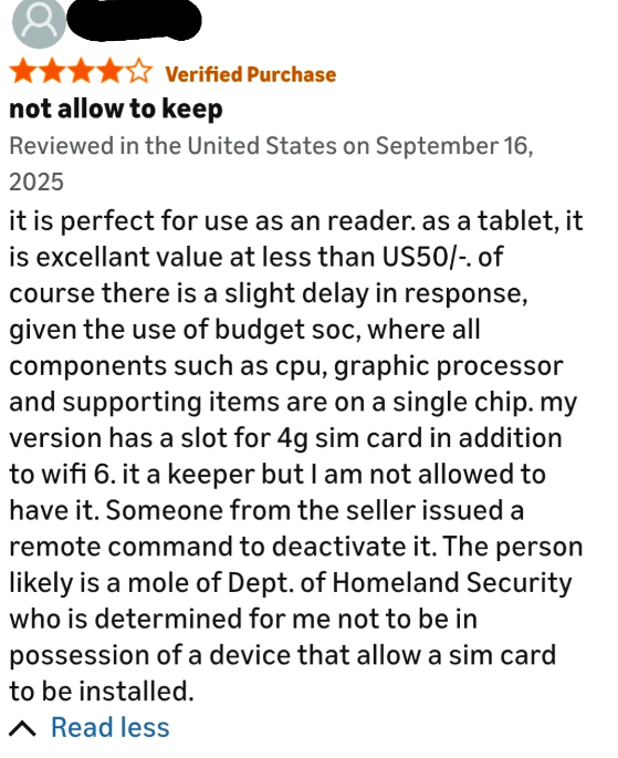 Verified Purchase not allow to keep Reviewed in the United States on September 16, 2025 it is perfect for use as an reader. as a tablet, it is excellant value at less than US50/-. of course there is a slight delay in response, given the use of budget soc, where all components such as cpu, graphic processor and supporting items are on a single chip. my version has a slot for 4g sim card in addition to wifi 6. it a keeper but I am not allowed to have it. Someone from the seller issued a remote com
