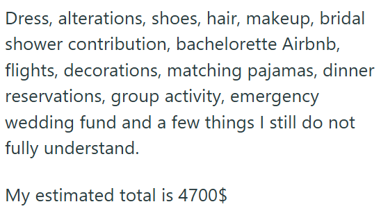 Dress, alterations, shoes, hair, makeup, bridal shower contribution, bachelorette Airbnb, flights, decorations, matching pajamas, dinner reservations, group activity, emergency wedding fund and a few things I still do not fully understand. My estimated total is 4700$