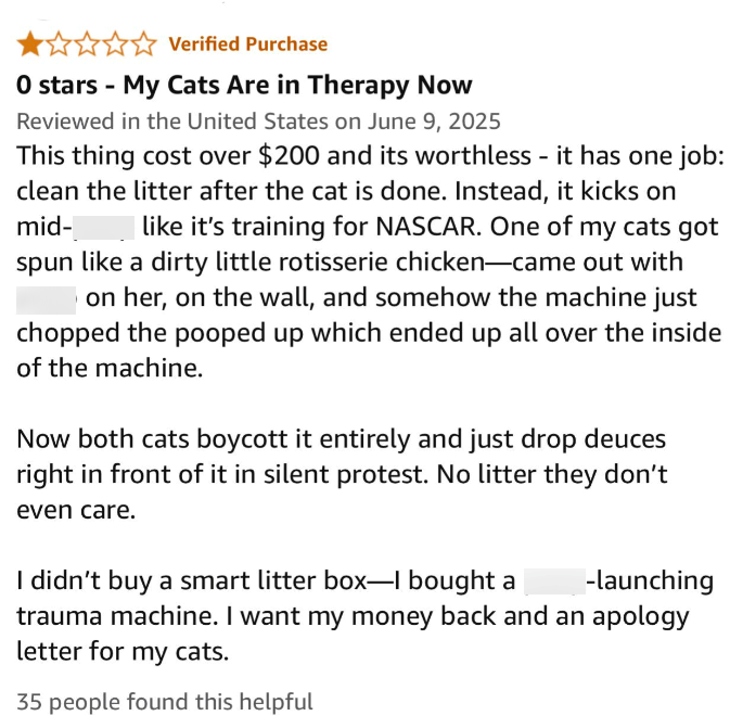 Verified Purchase O stars - My Cats Are in Therapy Now Reviewed in the United States on June 9, 2025 This thing cost over $200 and its worthless - it has one job: clean the litter after the cat is done. Instead, it kicks on mid- like it's training for NASCAR. One of my cats got spun like a dirty little rotisserie chicken-came out with on her, on the wall, and somehow the machine just chopped the pooped up which ended up all over the inside of the machine. Now both cats boycott it entirely and ju
