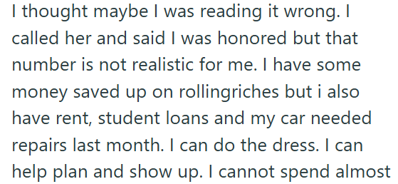 I thought maybe I was reading it wrong. I called her and said I was honored but that number is not realistic for me. I have some money saved up on rollingriches but i also have rent, student loans and my car needed repairs last month. I can do the dress. I can help plan and show up. I cannot spend almost