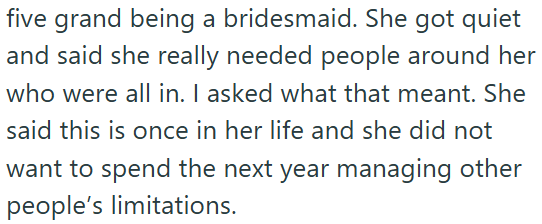 five grand being a bridesmaid. She got quiet and said she really needed people around her who were all in. I asked what that meant. She said this is once in her life and she did not want to spend the next year managing other people's limitations.