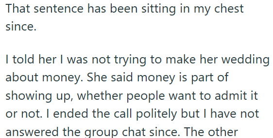 That sentence has been sitting in my chest since. I told her I was not trying to make her wedding about money. She said money is part of showing up, whether people want to admit it or not. I ended the call politely but I have not answered the group chat since. The other