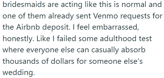 bridesmaids are acting like this is normal and one of them already sent Venmo requests for the Airbnb deposit. I feel embarrassed, honestly. Like I failed some adulthood test where everyone else can casually absorb thousands of dollars for someone else's wedding.