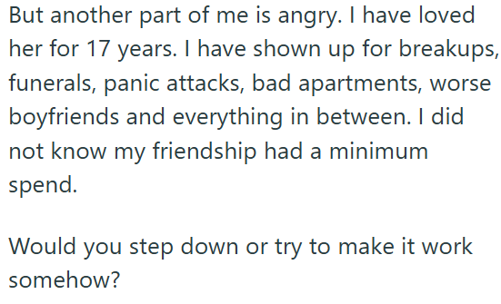 But another part of me is angry. I have loved her for 17 years. I have shown up for breakups, funerals, panic attacks, bad apartments, worse boyfriends and everything in between. I did not know my friendship had a minimum spend. Would you step down or try to make it work somehow?