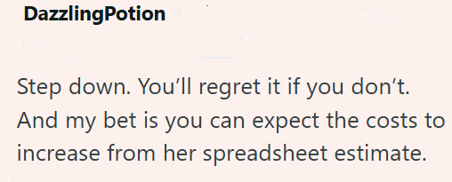 DazzlingPotion Step down. You'll regret it if you don't. And my bet is you can expect the costs to increase from her spreadsheet estimate.