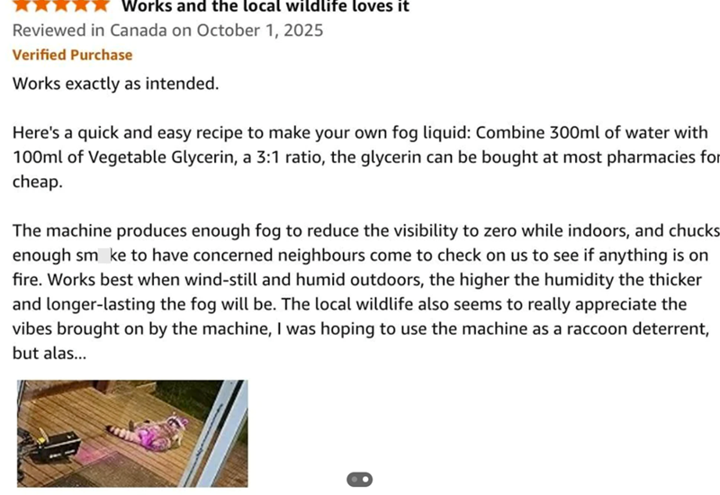 Works and the local wildlife loves it Reviewed in Canada on October 1, 2025 Verified Purchase Works exactly as intended. Here's a quick and easy recipe to make your own fog liquid: Combine 300ml of water with 100ml of Vegetable Glycerin, a 3:1 ratio, the glycerin can be bought at most pharmacies for cheap. The machine produces enough fog to reduce the visibility to zero while indoors, and chucks enough sm ke to have concerned neighbours come to check on us to see if anything is on fire. Works be