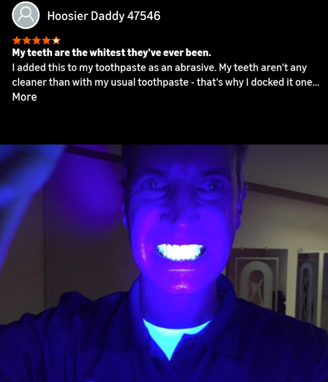 Hoosier Daddy 47546 My teeth are the whitest they've ever been. I added this to my toothpaste as an abrasive. My teeth aren't any cleaner than with my usual toothpaste - that's why I docked it one... More