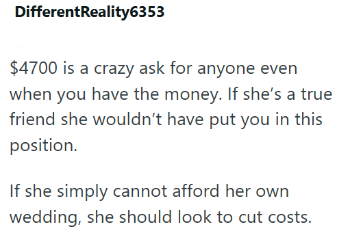 DifferentReality6353 $4700 is a crazy ask for anyone even when you have the money. If she's a true friend she wouldn't have put you in this position. If she simply cannot afford her own wedding, she should look to cut costs.