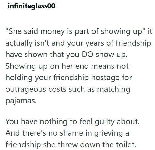 infiniteglass00 "She said money is part of showing up" it actually isn't and your years of friendship have shown that you DO show up. Showing up on her end means not holding your friendship hostage for outrageous costs such as matching pajamas. You have nothing to feel guilty about. And there's no shame in grieving a friendship she threw down the toilet.