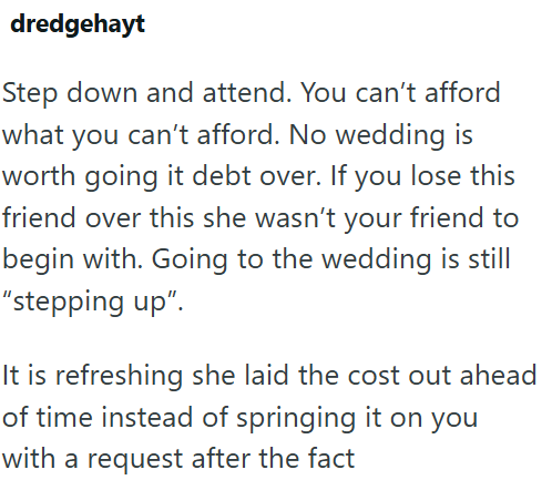 dredgehayt Step down and attend. You can't afford what you can't afford. No wedding is worth going it debt over. If you lose this friend over this she wasn't your friend to begin with. Going to the wedding is still "stepping up". It is refreshing she laid the cost out ahead of time instead of springing it on you with a request after the fact