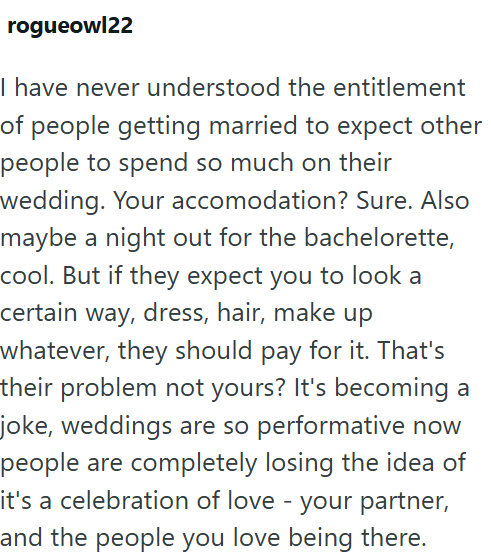 rogueowl22 I have never understood the entitlement of people getting married to expect other people to spend so much on their wedding. Your accomodation? Sure. Also maybe a night out for the bachelorette, cool. But if they expect you to look a certain way, dress, hair, make up whatever, they should pay for it. That's their problem not yours? It's becoming a joke, weddings are so performative now people are completely losing the idea of it's a celebration of love - your partner, and the people yo
